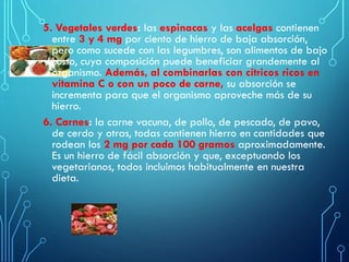 5. Vegetales verdes: las espinacas y las acelgas contienen
entre 3 y 4 mg por ciento de hierro de baja absorción,
pero como sucede con las legumbres, son alimentos de bajo
costo, cuya composición puede beneficiar grandemente al
organismo. Además, al combinarlas con cítricos ricos en
vitamina C o con un poco de carne, su absorción se
incrementa para que el organismo aproveche más de su
hierro.
6. Carnes: la carne vacuna, de pollo, de pescado, de pavo,
de cerdo y otras, todas contienen hierro en cantidades que
rodean los 2 mg por cada 100 gramos aproximadamente.
Es un hierro de fácil absorción y que, exceptuando los
vegetarianos, todos incluimos habitualmente en nuestra
dieta.
 