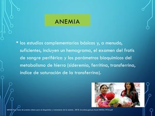 • los estudios complementarios básicos y, a menudo,
suficientes, incluyen un hemograma, el examen del frotis
de sangre periférica y los parámetros bioquímicos del
metabolismo de hierro (sideremia, ferritina, transferrina,
índice de saturación de la transferrina).
ANEMIA
MINSA Peru. Guía de práctica clínica para el diagnóstico y tratamiento de la anemia . 2018. bvs.minsa.gob.pe/local/MINSA/3932.pdf
 