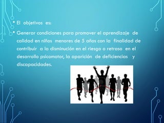 • El objetivos es:
• Generar condiciones para promover el aprendizaje de
calidad en niños menores de 5 años con la finalidad de
contribuir a la disminución en el riesgo o retraso en el
desarrollo psicomotor, la aparición de deficiencias y
discapacidades.
 