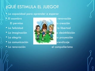 ¿QUÉ ESTIMULA EL JUEGO?
• La capacidad para aprender a esperar
• El asombro la renovación
El permiso la creación
• La felicidad la libertad
• La imaginación la desinhibición
• La alegría la proyección
• La comunicación el aprendizaje
• La renovación el compañerismo
 