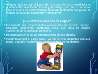 • Algunos indican que el juego de construcción es un mediador o
puente entre la actividad lúdica y el trabajo, por que, cuando se
tiene la suerte de poder trabajar en lo que realmente nos gusta, el
trabajo es un juego placentero y motivarnte.
¿Qué favorece este tipo de juegos?
• Incrementa sus conocimientos elementales de espacio, tiempo,
equilibrio, continente, contenido: peso, etc; base de etapas
superiores de la actividad pensante.
• El reconocimiento de las características de los objetos
• Puede favorecer el juego social, ya que el niño interactúa con sus
pares, o puede incluso imitar el movimiento de los demás.
 