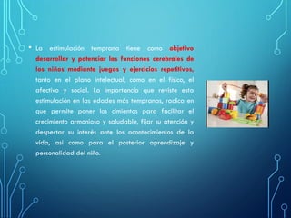 • La estimulación temprana tiene como objetivo
desarrollar y potenciar las funciones cerebrales de
los niños mediante juegos y ejercicios repetitivos,
tanto en el plano intelectual, como en el físico, el
afectivo y social. La importancia que reviste esta
estimulación en las edades más tempranas, radica en
que permite poner los cimientos para facilitar el
crecimiento armonioso y saludable, fijar su atención y
despertar su interés ante los acontecimientos de la
vida, así como para el posterior aprendizaje y
personalidad del niño.
 