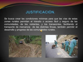 Se busca crear las condiciones mínimas para que las vías de estas
zonas rurales permitan el tránsito o acceso fácil y seguro de las
comunidades, de los visitantes, y los transeúntes, facilitando el
transporte de mercancía de las distintas fincas, también permitir el
desarrollo y progreso de las comunidades rurales.
 