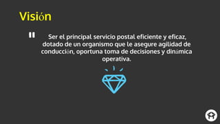 Visión
Ser el principal servicio postal eficiente y eficaz,
dotado de un organismo que le asegure agilidad de
conducción, oportuna toma de decisiones y dinámica
operativa.
 