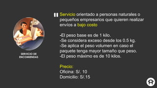 SERVICIO DE
ENCOMIENDAS
Servicio orientado a personas naturales o
pequeños empresarios que quieren realizar
envíos a bajo costo
-El peso base es de 1 kilo.
-Se considera exceso desde los 0.5 kg.
-Se aplica el peso volumen en caso el
paquete tenga mayor tamaño que peso.
-El peso máximo es de 10 kilos.
Precio:
Oficina: S/. 10
Domicilio: S/.15
 