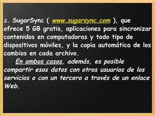   2 . SugarSync (  www.sugarsync.com  ), que ofrece 5 GB gratis, aplicaciones para sincronizar contenidos en computadoras y todo tipo de dispositivos móviles, y la copia automática de los cambios en cada archivo.       En ambos casos , además, es posible compartir esos datos con otros usuarios de los servicios o con un tercero a través de un enlace Web.  