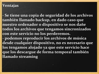Ventajas   - Se tiene una copia de seguridad de los archivos también llamado backup, en dado caso que nuestro ordenador o dispositivo se nos dañe todos los archivos que tengamos sincronizados con este servicio no los perderemos. - podemos reproducir los archivos de música desde cualquier dispositivo, no es necesario que los tengamos alojado ya que este servicio hace que los descargue de forma temporal también llamado streaming  