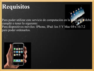 Requisitos   Para poder utilizar este servicio de computación en la nube usted debe cumplir o tener lo siguiente: Para dispositivos móviles: IPhone, IPad: Ios 5 Y Mac 05 x 10.7.2 para poder ordenarlos.   