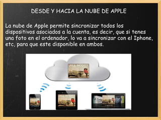DESDE Y HACIA LA NUBE DE APPLE La nube de Apple permite sincronizar todos los dispositivos asociados a la cuenta, es decir, que si tenes una foto en el ordenador, lo va a sincronizar con el Iphone, etc, para que este disponible en ambos. 