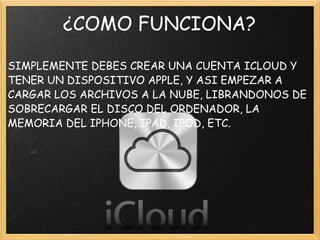 ¿COMO FUNCIONA? SIMPLEMENTE DEBES CREAR UNA CUENTA ICLOUD Y TENER UN DISPOSITIVO APPLE, Y ASI EMPEZAR A CARGAR LOS ARCHIVOS A LA NUBE, LIBRANDONOS DE SOBRECARGAR EL DISCO DEL ORDENADOR, LA MEMORIA DEL IPHONE, IPAD, IPOD, ETC. 