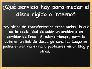 ¿ Qué servicio hay para mudar el disco rígido o interno ?   Hay sitios de transferencias transitorias, lo que da la posibilidad de subir un archivo a un servidor de línea. Al mismo tiempo, permite obtener un link de descarga sencilla. Luego se podrá enviar vía e-mail, publicarse en un blog y otros.  