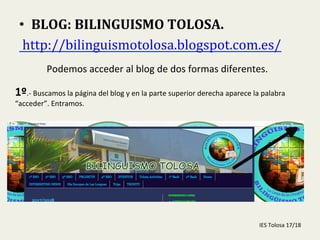  
•  BLOG:	
  BILINGUISMO	
  TOLOSA.	
  
	
  http://bilinguismotolosa.blogspot.com.es/	
  	
  
Podemos	
  acceder	
  al	
  blog	
  de	
  dos	
  formas	
  diferentes.	
  
1º.-­‐	
  Buscamos	
  la	
  página	
  del	
  blog	
  y	
  en	
  la	
  parte	
  superior	
  derecha	
  aparece	
  la	
  palabra	
  
“acceder”.	
  Entramos.	
  
IES	
  Tolosa	
  17/18	
  
 