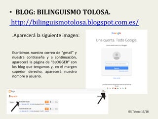  
•  BLOG:	
  BILINGUISMO	
  TOLOSA.	
  
	
  http://bilinguismotolosa.blogspot.com.es/	
  	
  
.Aparecerá	
  la	
  siguiente	
  imagen:	
  
Escribimos	
  nuestro	
  correo	
  de	
  “gmail”	
  y	
  
nuestra	
   contraseña	
   y	
   a	
   con-nuación,	
  
aparecerá	
  la	
  página	
  de	
  “BLOGGER”	
  con	
  
los	
  blog	
  que	
  tengamos	
  y,	
  en	
  el	
  margen	
  
superior	
   derecho,	
   aparecerá	
   nuestro	
  
nombre	
  o	
  usuario.	
  
IES	
  Tolosa	
  17/18	
  
 