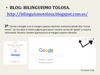  
•  BLOG:	
  BILINGUISMO	
  TOLOSA.	
  
	
  http://bilinguismotolosa.blogspot.com.es/	
  	
  
2º.-­‐Vamos	
  a	
  Google	
  y	
  en	
  el	
  margen	
  superior	
  derecho,	
  entramos	
  donde	
  dice	
  “iniciar	
  
sesion”.	
  Se	
  nos	
  abre	
  la	
  misma	
  página	
  para	
  poner	
  nuestro	
  correo	
  de	
  “gmail”	
  y	
  nuestra	
  
contraseña.	
  Nuestro	
  nombre	
  aparecerá	
  en	
  el	
  margen	
  superior	
  derecho.	
  
IES	
  Tolosa	
  17/18	
  
 