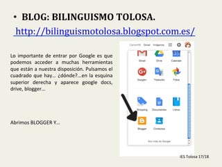  
•  BLOG:	
  BILINGUISMO	
  TOLOSA.	
  
	
  http://bilinguismotolosa.blogspot.com.es/	
  	
  
Lo	
  importante	
  de	
  entrar	
  por	
  Google	
  es	
  que	
  
podemos	
   acceder	
   a	
   muchas	
   herramientas	
  
que	
  están	
  a	
  nuestra	
  disposición.	
  Pulsamos	
  el	
  
cuadrado	
  que	
  hay…	
  ¿dónde?...en	
  la	
  esquina	
  
superior	
   derecha	
   y	
   aparece	
   google	
   docs,	
  
drive,	
  blogger…	
  
	
  
	
  
	
  
	
  
Abrimos	
  BLOGGER	
  Y…	
  
IES	
  Tolosa	
  17/18	
  
 
