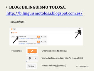  
•  BLOG:	
  BILINGUISMO	
  TOLOSA.	
  
	
  http://bilinguismotolosa.blogspot.com.es/	
  	
  
¡¡¡TACHÁN!!!!	
  
Tres	
  iconos:	
   Crear	
  una	
  entrada	
  de	
  blog	
  
Ver	
  todas	
  las	
  entradas	
  y	
  diseño	
  (esqueleto)	
  
Muestra	
  el	
  Blog	
  (portada)	
   IES	
  Tolosa	
  17/18	
  
 
