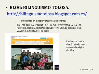  
•  BLOG:	
  BILINGUISMO	
  TOLOSA.	
  
	
  http://bilinguismotolosa.blogspot.com.es/	
  	
  
Pinchamos	
  en	
  el	
  lápiz	
  y	
  creamos	
  una	
  entrada	
  
SIN	
   CERRAR	
   LA	
   PÁGINA	
   DEL	
   BLOG,	
   VOLVEMOS	
   A	
   LA	
   DE	
  
PHOTOPEACH	
  O	
  SLIDESHARE	
  DONDE	
  TENEMOS	
  EL	
  CÓDIGO	
  QUE	
  
VAMOS	
  A	
  INSERTAR	
  EN	
  EL	
  BLOG	
  
Pinchamos	
  donde	
  
dice	
  (copiar)	
  y	
  nos	
  
vamos	
  a	
  la	
  página	
  
del	
  blog	
  
IES	
  Tolosa	
  17/18	
  
 