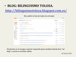  
•  BLOG:	
  BILINGUISMO	
  TOLOSA.	
  
	
  http://bilinguismotolosa.blogspot.com.es/	
  	
  
Nos	
  saldrá	
  la	
  lista	
  de	
  todas	
  las	
  entradas	
  
Pinchamos	
  en	
  el	
  margen	
  superior	
  izquierdo	
  (para	
  cambiar)	
  donde	
  dice	
  “ver	
  
blog”	
  y	
  vemos	
  la	
  entrada	
  subida	
  
IES	
  Tolosa	
  17/18	
  
 