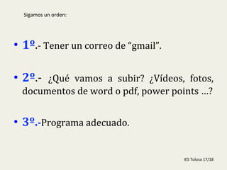  
•  1º.-­‐	
  Tener	
  un	
  correo	
  de	
  “gmail”.	
  
	
  
•  2º.-­‐	
   ¿Qué	
   vamos	
   a	
   subir?	
   ¿Vídeos,	
   fotos,	
  
documentos	
  de	
  word	
  o	
  pdf,	
  power	
  points	
  …?	
  
	
  	
  
•  3º.-­‐Programa	
  adecuado.	
  
	
  
IES	
  Tolosa	
  17/18	
  
Sigamos	
  un	
  orden:	
  
 