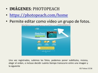  
•  IMÁGENES:	
  PHOTOPEACH	
  
•  https://photopeach.com/home	
  
•  Permite	
  editar	
  como	
  vídeo	
  un	
  grupo	
  de	
  fotos.	
  
Una	
   vez	
   registrados,	
   subimos	
   las	
   fotos,	
   podemos	
   poner	
   subGtulos,	
   música,	
  
elegir	
  el	
  orden,	
  o	
  incluso	
  decidir	
  cuánto	
  -empo	
  transcurre	
  entre	
  una	
  imagen	
  y	
  
la	
  siguiente	
  
IES	
  Tolosa	
  17/18	
  
 