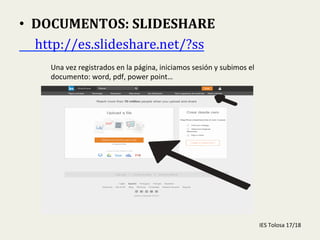  
•  DOCUMENTOS:	
  SLIDESHARE	
  
	
  	
  	
  	
  	
  http://es.slideshare.net/?ss	
  	
  
Una	
  vez	
  registrados	
  en	
  la	
  página,	
  iniciamos	
  sesión	
  y	
  subimos	
  el	
  
documento:	
  word,	
  pdf,	
  power	
  point…	
  
IES	
  Tolosa	
  17/18	
  
 