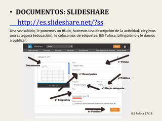  
•  DOCUMENTOS:	
  SLIDESHARE	
  
	
  	
  	
  	
  	
  http://es.slideshare.net/?ss	
  	
  
Una	
  vez	
  subido,	
  le	
  ponemos	
  un	
  Gtulo,	
  hacemos	
  una	
  descripción	
  de	
  la	
  ac-vidad,	
  elegimos	
  
una	
  categoría	
  (educación),	
  le	
  colocamos	
  de	
  e-quetas:	
  IES	
  Tolosa,	
  bilingüismo	
  y	
  le	
  damos	
  
a	
  publicar.	
  
IES	
  Tolosa	
  17/18	
  
 
