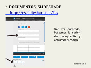 
•  DOCUMENTOS:	
  SLIDESHARE	
  
	
  	
  	
  	
  	
  http://es.slideshare.net/?ss	
  	
  
Una	
   vez	
   publicado,	
  
buscamos	
   la	
   opción	
  
d e	
   c o m p a r - r	
   y	
  
copiamos	
  el	
  código.	
  
IES	
  Tolosa	
  17/18	
  
 