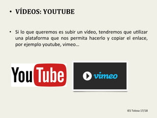 •  Si	
  lo	
  que	
  queremos	
  es	
  subir	
  un	
  vídeo,	
  tendremos	
  que	
  u-lizar	
  
una	
   plataforma	
   que	
   nos	
   permita	
   hacerlo	
   y	
   copiar	
   el	
   enlace,	
  
por	
  ejemplo	
  youtube,	
  vimeo…	
  
	
  
•  VÍDEOS:	
  YOUTUBE	
  
	
  
IES	
  Tolosa	
  17/18	
  
 