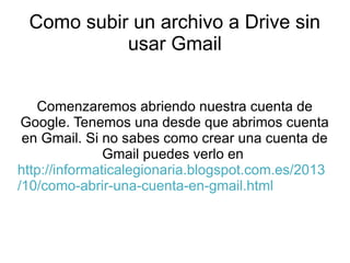 Como subir un archivo a Drive sin
usar Gmail
Comenzaremos abriendo nuestra cuenta de
Google. Tenemos una desde que abrimos cuenta
en Gmail. Si no sabes como crear una cuenta de
Gmail puedes verlo en
http://informaticalegionaria.blogspot.com.es/2013
/10/como-abrir-una-cuenta-en-gmail.html

 