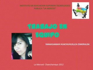 INSTITUTO DE EDUCACION SUPERIOR TECNOLOGICO
             PUBLICA “LA MERCED”




      TRABAJO EN
        EQUIPO
                     YANAHUAMAN HUACHUHUILLCA ESMERALDA




           La Merced- Chanchamayo 2012
 