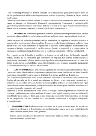 - Con contenido patrimonial es decir un contrato, con la peculiaridad que la comunicación entre las 
partes que la comunicación entre las partes contratantes, aceptante y oferente se da por medios 
electrónicos. 
- Entonces como en toda contratación en el comercio electrónico intervienen dos o más sujetos, los 
cuales se dividen en: Empresario (bussines), consumidortes (consumer), y administración 
(goverment); esta clasificación nos servirá de base al hablar de los tipos de comercio electrónico, 
ya que esta se determina mediante la interacción de estos sujetos entre sí . 
1. EMPRESARIO: en términos generales podemos definirlo como la persona física o jurídica 
que desarrolla actividades económicas como el intercambio de bienes o prestación de servicios. 
Desde un punto de vista estrictamente jurídico patrimonial, la empresa se habrá de concebir a 
nuestro juicio como una específica modalidad de riqueza productiva constitutiva de un bien o valor 
patrimonial. Este valor patrimonial e explotación se sustenta en tres soportes fundamentales: El 
empresario (sujeto organizador) el establecimiento (objeto organizado) y la organización. La 
empresa en sentido jurídico patrimonial, será la resultante patrimonial (valor de explotación). 
Con respecto a esta definición al establecerse la empresa virtual dentro del llamado mercado 
virtual, muchos de los elementos que constituyen la empresa, han sufrido modificaciones al 
implementar medios electrónicos; es cierto que aquellas empresas poseedoras de marcas conocidas 
tienen mucha mayor oportunidad de tener éxito en la red porque son estas marcas las que generan 
la confianza necesaria para efectuar a transacción. 
2. CONSUMIDORES: Existe una definición general de consumidor, la cual equipara a este al 
ciudadano común, al cual s ele atribuye derechos especiales como el de información. Pero la noción 
concreta de consumidores varía según la finalidad de la norma que lo trata de proteger. 
Una se refiere al consumidor como cliente y otra que considera al consumidor como consumidor 
final en el mercado; es decir, aquel que adquiere los bienes o servicios para consumirlos o 
utilizarlos (en un ámbito personal, familiar o domestico).Por tanto nos era destinatario final y por 
consecuencia tampoco consumidor, aquel que adquiere los bienes para volverlos a introducir al 
mercado (venderlos o cederlos a terceros). 
Dentro de la noción de consumidor como cliente se incluye a cualquier persona que interviene en 
relaciones jurídicas situado en la posición de demanda en un hipotético caso y convencional vínculo 
con el titular de la oferta; es decir, que en esta noción de consumidor comprendería a los clientes 
de un empresario; en este sentido será considerado consumidor a cualquier comprador, 
arrendatario, etc. 
3. ADMINISTRACION: Está conformada por todos los órganos e instituciones del estado con 
respecto a este sujeto la denominación no queda muy clara ya que suele usar indistintamente 
otras denominaciones, tales como gobierno . 
Existen varias modalidades de comercio electrónico y cada una recibe su nombre en base al 
tipo de vendedor y comprador. 
 