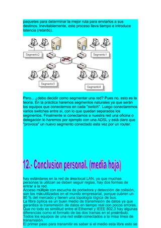 paquetes para determinar la mejor ruta para enviarlos a sus
destinos. Inevitablemente, este proceso lleva tiempo e introduce
latencia (retardo).




Pero... ¿debo decidir como segmentar una red? Pues no, esto es la
teoría. En la práctica haremos segmentos naturales ya que serán
los equipos que conectemos en cada "switch". Luego conectaremos
varios switches entre sí, con lo que quedan separados los
segmentos. Finalmente si conectamos a nuestra red una oficina o
delegación lo haremos por ejemplo con una ADSL y está claro que
"provoca" un nuevo segmento conectado esta vez por un router.




hay estándares en la red de área local LAN, ya que muchas
personas la utilizan se deben seguir reglas, hay dos formas de
entrar a la red.
Acceso múltiple con escucha de portadora y detección de colisión,
son los más utilizados en el mundo empresarial, porque cubren un
80 % del mercado y tienen una topología lógica de bus.
La fibra óptica es un buen medio de transmisión de datos ya que
garantiza la transmisión de datos en tiempo real con pocos errores.
Que no todo es similitud entre el Ethernet y IEEE 802.3 hay algunas
diferencias como el formato de las dos tramas en el preámbulo.
Todos los equipos de una red están conectados a la misa línea de
transmisión.
El primer paso para transmitir es saber si el medio esta libre esto se
 