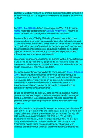 Battelle, y MediaLive lanzó su primera conferencia sobre la Web 2.0
en octubre de 2004. La segunda conferencia se celebró en octubre
de 2005.



En 2005, Tim O'Reilly definió el concepto de Web 2.0. El mapa
meme mostrado (elaborado por Markus Angermeier) resume el
meme de Web 2.0, con algunos ejemplos de servicios.

En su conferencia, O'Reilly, Battelle y Edouard resumieron los
principios clave que creen que caracterizan a las aplicaciones web
2.0: la web como plataforma; datos como el "Intel Inside"; efectos de
red conducidos por una "arquitectura de participación"; innovación y
desarrolladores independientes; pequeños modelos de negocio
capaces de redifundir servicios y contenidos; el perpetuo beta;
software por encima de un solo aparato.

En general, cuando mencionamos el término Web 2.0 nos referimos
a una serie de aplicaciones y páginas de Internet que utilizan la
inteligencia colectiva para proporcionar servicios interactivos en red
dando al usuario el control de sus datos.

Así, podemos entender por Web 2.0, como propuso Xavier Ribes en
2007, "todas aquellas utilidades y servicios de Internet que se
sustentan en una base de datos, la cual puede ser modificada por
los usuarios del servicio, ya sea en su contenido (añadiendo,
cambiando o borrando información o asociando datos a la
información existente), bien en la forma de presentarlos o en
contenido y forma simultáneamente".

El uso de el término de Web 2.0 está de moda, dándole mucho
peso a una tendencia que ha estado presente desde hace algún
tiempo. En Internet las especulaciones han sido causantes de
grandes burbujas tecnológicas y han hecho fracasar a muchos
proyectos.

Además, nuestros proyectos tienen que renovarse y evolucionar. El
Web 2.0 no es precisamente una tecnología, sino es la actitud con
la que debemos trabajar para desarrollar en Internet. Tal vez allí
está la reflexión más importante del Web 2.0. Yo ya estoy
trabajando en renovar y mejorar algunos proyectos, no por que
busque etiquetarlos con nuevas versiones, sino por que creo
firmemente que la única constante debe ser el cambio, y en
Internet, el cambio debe de estar presente más frecuentemente.
 