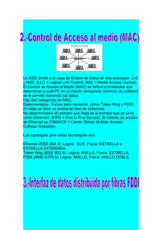 La IEEE divide a la capa de Enlace de Datos en dos subcapas: LLC
y MAC. (LLC = Logical Link Control; MAC = Media Access Control).
El Control de Acceso al Medio (MAC) se refiere a protocolos que
determinan a cuál PC en un medio compartido (dominio de colisión)
se le permite transmitir los datos.
Hay dos categorías de MAC:
Determinística.- Turnos para transmitir, como Token Ring y FDDI.
En ellas se tiene un ambiente libre de colisiones.
No determinística (El primero que llega es el primero que se sirve,
como Ethernet). (FIFS = First In First Served). El método de acceso
de Ethernet es CSMA/CD = Carrier Sense Multiple Access /
Collision Detection.

Las topologías para estas tecnologías son:

Ethernet (IEEE 802.3): Lógica : BUS, Física: ESTRELLA o
ESTRELLA EXTENDIDA.
Token Ring (IEEE 802.5): Lógica: ANILLO, Física: ESTRELLA.
FDDI (ANSI X3T9.5): Lógica: ANILLO, Física: ANILLO DOBLE.
 