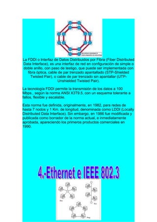 La FDDI o Interfaz de Datos Distribuidos por Fibra (Fiber Distributed
Data Interface), es una interfaz de red en configuración de simple o
doble anillo, con paso de testigo, que puede ser implementada con
   fibra óptica, cable de par trenzado apantallado (STP-Shielded
     Twisted Pair), o cable de par trenzado sin apantallar (UTP-
                       Unshielded Twisted Pair).

La tecnología FDDI permite la transmisión de los datos a 100
Mbps., según la norma ANSI X3T9.5, con un esquema tolerante a
fallos, flexible y escalable.

Esta norma fue definida, originalmente, en 1982, para redes de
hasta 7 nodos y 1 Km. de longitud, denominada como LDDI (Locally
Distributed Data Interface). Sin embargo, en 1986 fue modificada y
publicada como borrador de la norma actual, e inmediatamente
aprobada, apareciendo los primeros productos comerciales en
1990.
 