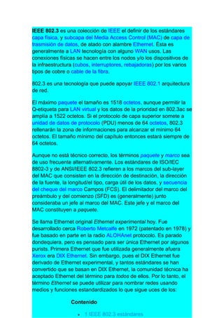 IEEE 802.3 es una colección de IEEE el definir de los estándares
capa física, y subcapa del Media Access Control (MAC) de capa de
trasmisión de datos, de atado con alambre Ethernet. Ésta es
generalmente a LAN tecnología con alguno WAN usos. Las
conexiones físicas se hacen entre los nodos y/o los dispositivos de
la infraestructura (cubos, interruptores, rebajadoras) por los varios
tipos de cobre o cable de la fibra.

802.3 es una tecnología que puede apoyar IEEE 802.1 arquitectura
de red.

El máximo paquete el tamaño es 1518 octetos, aunque permitir la
Q-etiqueta para LAN virtual y los datos de la prioridad en 802.3ac se
amplía a 1522 octetos. Si el protocolo de capa superior somete a
unidad de datos de protocolo (PDU) menos de 64 octetos, 802.3
rellenarán la zona de informaciones para alcanzar el mínimo 64
octetos. El tamaño mínimo del capítulo entonces estará siempre de
64 octetos.

Aunque no está técnico correcto, los términos paquete y marco sea
de uso frecuente alternativamente. Los estándares de ISO/IEC
8802-3 y de ANSI/IEEE 802.3 refieren a los marcos del sub-layer
del MAC que consisten en la dirección de destinación, la dirección
de la fuente, la longitud/el tipo, carga útil de los datos, y secuencia
del cheque del marco Campos (FCS). El delimitador del marco del
preámbulo y del comienzo (SFD) es (generalmente) junto
consideraba un jefe al marco del MAC. Este jefe y el marco del
MAC constituyen a paquete.

Se llama Ethernet original Ethernet experimental hoy. Fue
desarrollado cerca Roberto Metcalfe en 1972 (patentado en 1978) y
fue basado en parte en la radio ALOHAnet protocolo. Es parado
dondequiera, pero es pensado para ser única Ethernet por algunos
purists. Primera Ethernet que fue utilizada generalmente afuera
Xerox era DIX Ethernet. Sin embargo, pues el DIX Ethernet fue
derivado de Ethernet experimental, y tantos estándares se han
convertido que se basan en DIX Ethernet, la comunidad técnica ha
aceptado Ethernet del término para todos de ellos. Por lo tanto, el
término Ethernet se puede utilizar para nombrar redes usando
medios y funciones estandardizados lo que sigue uces de los:

                 Contenido

                    •   1 IEEE 802.3 estándares
 