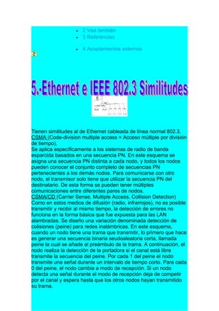 •   2 Vea también
                   •   3 Referencias

                   •   4 Acoplamientos externos




Tienen similitudes al de Ethernet cableada de línea normal 802.3.
CSMA (Code-division multiple access = Acceso múltiple por división
de tiempo).
Se aplica específicamente a los sistemas de radio de banda
esparcida basados en una secuencia PN. En este esquema se
asigna una secuencia PN distinta a cada nodo, y todos los nodos
pueden conocer el conjunto completo de secuencias PN
pertenecientes a los demás nodos. Para comunicarse con otro
nodo, el transmisor solo tiene que utilizar la secuencia PN del
destinatario. De esta forma se pueden tener múltiples
comunicaciones entre diferentes pares de nodos.
CSMA/CD (Carrier Sense, Multiple Access, Collision Detection)
Como en estos medios de difusión (radio, infrarrojos), no es posible
transmitir y recibir al mismo tiempo, la detección de errores no
funciona en la forma básica que fue expuesta para las LAN
alambradas. Se diseño una variación denominada detección de
colisiones (peine) para redes inalámbricas. En este esquema,
cuando un nodo tiene una trama que transmitir, lo primero que hace
es generar una secuencia binaria seudoaleatoria corta, llamada
peine la cual se añade al preámbulo de la trama. A continuación, el
nodo realiza la detección de la portadora si el canal está libre
transmite la secuencia del peine. Por cada 1 del peine el nodo
transmite una señal durante un intervalo de tiempo corto. Para cada
0 del peine, el nodo cambia a modo de recepción. Si un nodo
detecta una señal durante el modo de recepción deja de competir
por el canal y espera hasta que los otros nodos hayan transmitido
su trama.
 