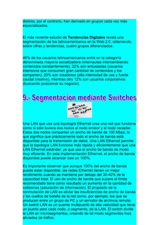 distinto, por el contrario, han derivado en grupos cada vez más
especializados.


El más reciente estudio de Tendencias Digitales revela una
segmentación de los latinoamericanos en la Web 2.0, obteniendo,
sobre cifras y tendencias, cuatro grupos diferenciados.


46% de los usuarios latinoamericanos entra en la categoría
denominada mayoría socializadora (internautas intercambiando
contenidos constantemente), 22% son entusiastas (usuarios
intensivos que consumen gran cantidad de contenidos y los
comparten), 20% son creadores (alta intensidad de uso y fuerte
caudal creativo), mientras otro 12% son usuarios corporativos
(buscando posicionar su negocio).




Una LAN que usa una topología Ethernet crea una red que funciona
como si sólo tuviera dos nodos el nodo emisor y el nodo receptor.
Estos dos nodos comparten un ancho de banda de 100 Mbps, lo
que significa que prácticamente todo el ancho de banda está
disponible para la transmisión de datos. Una LAN Ethernet permite
que la topología LAN funcione más rápida y eficientemente que una
LAN Ethernet estándar, ya que usa el ancho de banda de modo
muy eficiente. En esta implementación Ethernet, el ancho de banda
disponible puede alcanzar casi un 100%.

Es importante observar que aunque 100% del ancho de banda
puede estar disponible, las redes Ethernet tienen un mejor
rendimiento cuando se mantiene por debajo del 30-40% de la
capacidad total. El uso de ancho de banda que supere el límite
recomendado tiene como resultado un aumento en la cantidad de
colisiones (saturación de información). El propósito de la
conmutación de LAN es aliviar las insuficiencias de ancho de banda
y los cuellos de botella de la red como, por ejemplo, los que se
producen entre un grupo de PC y un servidor de archivos remoto.
Un switch LAN es un puente multipuerto de alta velocidad que tiene
un puerto para cada nodo, o segmento, de la LAN. El switch divide
la LAN en microsegmentos, creando de tal modo segmentos mas
aliviados de tráfico.
 