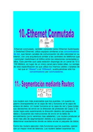 Ethernet conmutado, también conocido como Ethernet Switcheado
 o Switched Ethernet, utiliza equipos similares a los concentradores
 de red, que tienen canales de comunicación de alta velocidad en su
interior, con una arquitectura similar a las centrales de teléfonos que
  conmutan (switchean) el tráfico entre las estaciones conectadas a
 ellos. Esto permite que cada estación disponga de un canal de 10 ó
 100 Mbits/s, en lugar de un único canal para todas ellas. La ventaja
de esta especificación es que utiliza los mismos cables y tarjetas de
      red que el 10baseT o el 100baseX, sustituyéndose sólo los
                  concentradores por conmutadores.




Los routers son más avanzados que los puentes. Un puente es
pasivo (transparente) en la capa de red y funciona en la capa de
enlace de datos. Un router funciona en la capa de red y basa todas
sus decisiones de envío en la dirección de protocolo de Capa 3. El
router logra esto examinando la dirección destino del paquete de
datos y buscando las instrucciones de envío en la tabla de
enrutamiento (ya lo veremos mas adelante). Los routers producen el
nivel más alto de segmentación debido a su capacidad para
determinar exactamente dónde se debe enviar el paquete de datos.

Como los routers ejecutan más funciones que los puentes, operan
con un mayor nivel de latencia. Los routers deben examinar los
 