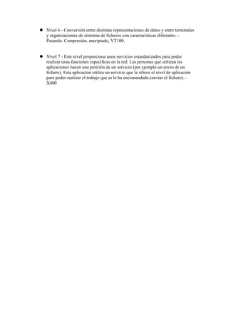  Nivel 6 - Conversión entre distintas representaciones de datos y entre terminales
  y organizaciones de sistemas de ficheros con características diferentes. -
  Pasarela. Compresión, encriptado, VT100.


 Nivel 7 - Este nivel proporciona unos servicios estandarizados para poder
  realizar unas funciones especificas en la red. Las personas que utilizan las
  aplicaciones hacen una petición de un servicio (por ejemplo un envío de un
  fichero). Esta aplicación utiliza un servicio que le ofrece el nivel de aplicación
  para poder realizar el trabajo que se le ha encomendado (enviar el fichero). -
  X400
 