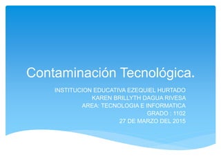 Contaminación Tecnológica.
INSTITUCION EDUCATIVA EZEQUIEL HURTADO
KAREN BRILLYTH DAGUA RIVESA
AREA: TECNOLOGIA E INFORMATICA
GRADO : 1102
27 DE MARZO DEL 2015
 