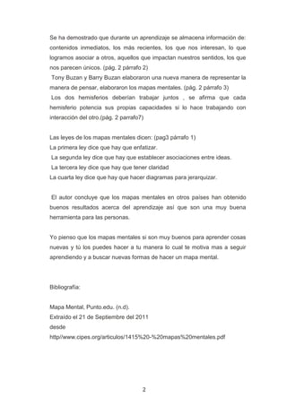 Se ha demostrado que durante un aprendizaje se almacena información de:
contenidos inmediatos, los más recientes, los que nos interesan, lo que
logramos asociar a otros, aquellos que impactan nuestros sentidos, los que
nos parecen únicos. (pág. 2 párrafo 2)
Tony Buzan y Barry Buzan elaboraron una nueva manera de representar la
manera de pensar, elaboraron los mapas mentales. (pág. 2 párrafo 3)
Los dos hemisferios deberían trabajar juntos , se afirma que cada
hemisferio potencia sus propias capacidades si lo hace trabajando con
interacción del otro.(pág. 2 parrafo7)


Las leyes de los mapas mentales dicen: (pag3 párrafo 1)
La primera ley dice que hay que enfatizar.
La segunda ley dice que hay que establecer asociaciones entre ideas.
La tercera ley dice que hay que tener claridad
La cuarta ley dice que hay que hacer diagramas para jerarquizar.


El autor concluye que los mapas mentales en otros países han obtenido
buenos resultados acerca del aprendizaje así que son una muy buena
herramienta para las personas.


Yo pienso que los mapas mentales si son muy buenos para aprender cosas
nuevas y tú los puedes hacer a tu manera lo cual te motiva mas a seguir
aprendiendo y a buscar nuevas formas de hacer un mapa mental.




Bibliografía:


Mapa Mental, Punto.edu. (n.d).
Extraído el 21 de Septiembre del 2011
desde
http//www.cipes.org/articulos/1415%20-%20mapas%20mentales.pdf




                                     2
 