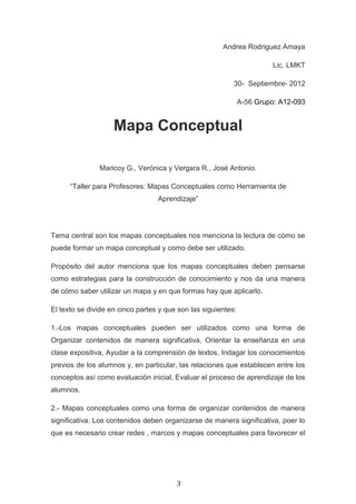 Andrea Rodriguez Amaya

                                                                         Lic. LMKT

                                                           30- Septiembre- 2012

                                                               A-56 Grupo: A12-093


                    Mapa Conceptual

               Maricoy G., Verónica y Vergara R., José Antonio.

      “Taller para Profesores: Mapas Conceptuales como Herramienta de
                                  Aprendizaje”




Tema central son los mapas conceptuales nos menciona la lectura de cómo se
puede formar un mapa conceptual y como debe ser utilizado.

Propósito del autor menciona que los mapas conceptuales deben pensarse
como estrategias para la construcción de conocimiento y nos da una manera
de cómo saber utilizar un mapa y en que formas hay que aplicarlo.

El texto se divide en cinco partes y que son las siguientes:

1.-Los mapas conceptuales pueden ser utilizados como una forma de
Organizar contenidos de manera significativa, Orientar la enseñanza en una
clase expositiva, Ayudar a la comprensión de textos, Indagar los conocimientos
previos de los alumnos y, en particular, las relaciones que establecen entre los
conceptos así como evaluación inicial, Evaluar el proceso de aprendizaje de los
alumnos.

2.- Mapas conceptuales como una forma de organizar contenidos de manera
significativa. Los contenidos deben organizarse de manera significativa, poer lo
que es necesario crear redes , marcos y mapas conceptuales para favorecer el




                                        3
 