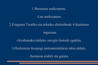 1.Buruaren aurkezpena. 
-Lan aurkezpena. 
2.Ezagutza Teoriko eta tekniko ebolutiboak 4 ikasketen 
inguruan. 
-Gizabanako/taldeko zeregin funtsak egokitu. 
3.Hezkuntza ikuspegi instrumentalaren ideia aldatu. 
-Sormena erabili eta garatu. 
 