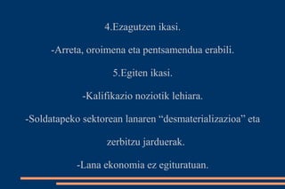 4.Ezagutzen ikasi. 
-Arreta, oroimena eta pentsamendua erabili. 
5.Egiten ikasi. 
-Kalifikazio noziotik lehiara. 
-Soldatapeko sektorean lanaren “desmaterializazioa” eta 
zerbitzu jarduerak. 
-Lana ekonomia ez egituratuan. 
 