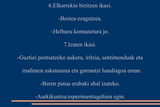 6.Elkarrekin bizitzen ikasi. 
-Bestea ezagutzea. 
-Helburu komunetara jo. 
7.Izaten ikasi. 
-Guztiei pentsatzeko aukera, iritzia, sentimenduak eta 
irudimen askatasuna eta garrantzi handiagoa eman. 
-Beren patua erabaki ahal izateko. 
-Aurkikuntza/esperimentugehien egin. 
 