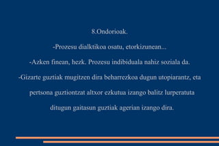8.Ondorioak. 
-Prozesu dialktikoa osatu, etorkizunean... 
-Azken finean, hezk. Prozesu indibiduala nahiz soziala da. 
-Gizarte guztiak mugitzen dira beharrezkoa dugun utopiarantz, eta 
pertsona guztiontzat altxor ezkutua izango balitz lurperatuta 
ditugun gaitasun guztiak agerian izango dira. 
