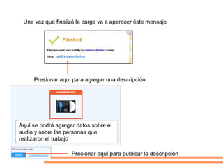 Una vez que finalizó la carga va a aparecer éste mensaje




     Presionar aquí para agregar una descripción




Aquí se podrá agregar datos sobre el
audio y sobre las personas que
realizaron el trabajo

                    Presionar aquí para publicar la descripción
 