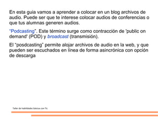 En esta guia vamos a aprender a colocar en un blog archivos de
audio. Puede ser que te interese colocar audios de conferencias o
que tus alumnas generen audios.
“Podcasting”. Este término surge como contracción de 'public on
demand' (POD) y broadcast (transmisión).
El “posdcasting” permite alojar archivos de audio en la web, y que
pueden ser escuchados en línea de forma asincrónica con opción
de descarga




 Taller de habilidades básicas con Tic
 