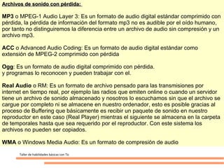 Archivos de sonido con pérdida:

MP3 o MPEG-1 Audio Layer 3: Es un formato de audio digital estándar comprimido con
pérdida, la pérdida de información del formato mp3 no es audible por el oído humano,
por tanto no distinguiremos la diferencia entre un archivo de audio sin compresión y un
archivo mp3.

ACC o Advanced Audio Coding: Es un formato de audio digital estándar como
extensión de MPEG-2 comprimido con pérdida

Ogg: Es un formato de audio digital comprimido con pérdida.
y programas lo reconocen y pueden trabajar con el.

Real Audio o RM: Es un formato de archivo pensado para las transmisiones por
internet en tiempo real, por ejemplo las radios que emiten online o cuando un servidor
tiene un archivo de sonido almacenado y nosotros lo escuchamos sin que el archivo se
cargue por completo ni se almacene en nuestro ordenador, esto es posible gracias al
proceso de Buffering que básicamente es recibir un paquete de sonido en nuestro
reproductor en este caso (Real Player) mientras el siguiente se almacena en la carpeta
de temporales hasta que sea requerido por el reproductor. Con este sistema los
archivos no pueden ser copiados.

WMA o Windows Media Audio: Es un formato de compresión de audio

      Taller de habilidades básicas con Tic
 